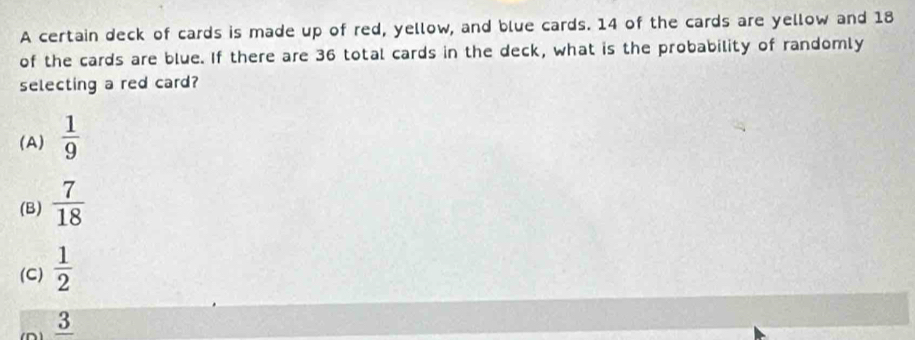 A certain deck of cards is made up of red, yellow, and blue cards. 14 of the cards are yellow and 18
of the cards are blue. If there are 36 total cards in the deck, what is the probability of randomly
selecting a red card?
(A)  1/9 
(B)  7/18 
(C)  1/2 
_ 3