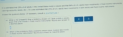 It is extimated that 29% of ah adults in the United States invest in stocks and that 64% of U.S. adults have imestments in faed incame instruments 
(aavings accounts, bonds, ete 1. It is also estimated that 25% of U S. adyks have investments in both stocks and fixed income instruments. 
Answer the quemhans below. ( If necewwary, comulk a lst of formulzs.) 
(a) What is the probablity that a randomly chosen U.S. adult invests in stocks, × 5
2 decimal places given that s/ he invests in fored income instruments? kaund your answer to 
(b) What is the probabflty that a rendomy chesen stack investor also invests 
in fired income instryments? Round your asswer to 2 decimal places