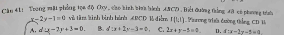 Trong mặt phẳng tọa độ Oxy, cho hình bình hành ABCD. Biết đường thẳng AB có phương trình
x-2y-1=0 và tâm hình bình hành ABCD là điểm I(1;1). Phương trình đường thẳng CD là
A. d:x-2y+3=0. B. d:x+2y-3=0. C. 2x+y-5=0. D. d:x-2y-5=0.