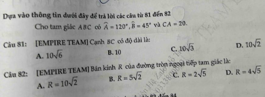 Dựa vào thông tin dưới đây để trả lời các câu từ 81 đến 82
Cho tam giác ABC có widehat A=120°, widehat B=45° và CA=20. 
Câu 81: [EMPIRE TEAM] Cạnh BC có độ dài là:
A. 10sqrt(6) B. 10 C. 10sqrt(3) D. 10sqrt(2)
Câu 82: [EMPIRE TEAM] Bán kính R của đường tròn ngoại tiếp tam giác là:
A. R=10sqrt(2) B. R=5sqrt(2) C. R=2sqrt(5) D. R=4sqrt(5)
24