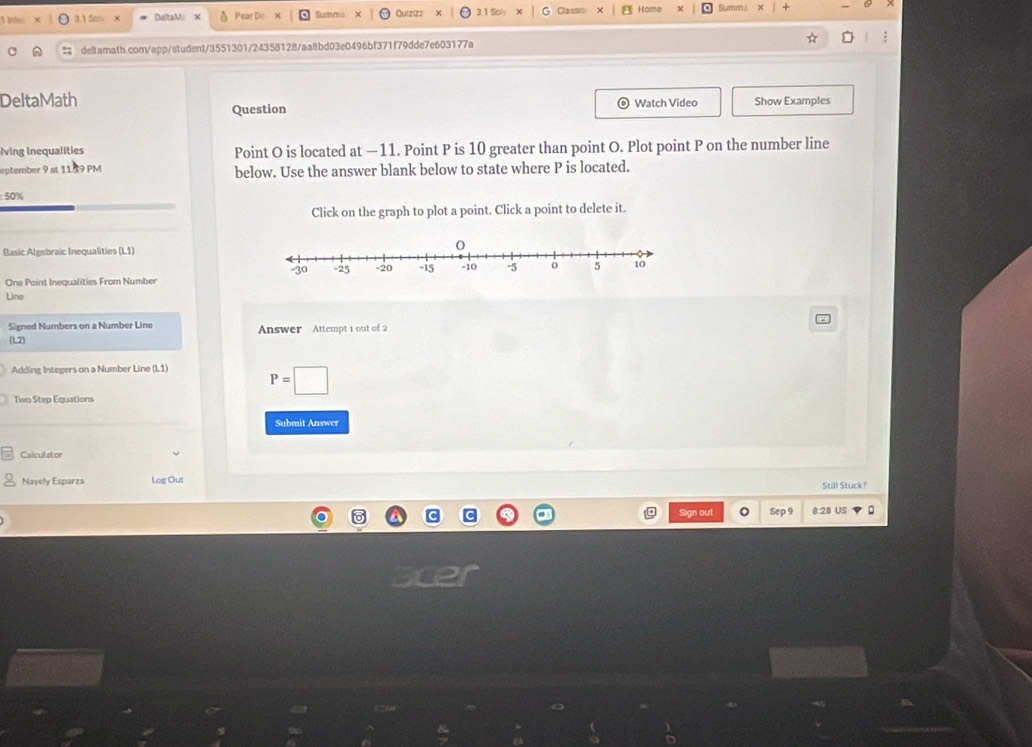 3.1 5on x DeltaM x A Pear De Summs Quizizz 3.1 Soh Classi Home Summi × | + 
deltamath.com/app/student/3551301/24358128/aa8bd03e0496bf371f79dde7e603177a ☆ : 
DeltaMath Question Watch Video Show Examples 
iving Inequalities Point O is located at —11. Point P is 10 greater than point O. Plot point P on the number line 
eptember 9 at 11.39 PM below. Use the answer blank below to state where P is located.
50%
Click on the graph to plot a point. Click a point to delete it. 
Basic Algebraic Inequalities (L1) 
One Point Inequalities From Number 
Line 
Signed Numbers on a Number Line Answer Attempt 1 out of 2 
L2 
Adding Integers on a Number Line (L1) P=□
Two Step Equations 
Submit Answer 
Calculator 
Nayely Esparza Log Out Still Stuck? 
Sign out Sep 9