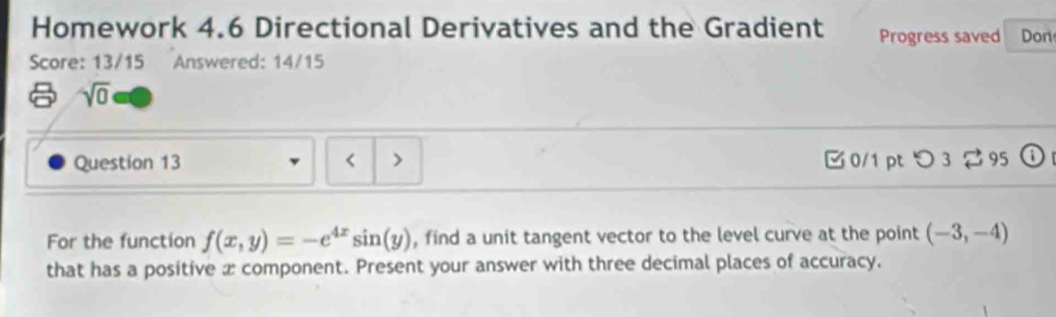 Homework 4.6 Directional Derivatives and the Gradient Progress saved Don 
Score: 13/15 Answered: 14/15 
sqrt(0) 
Question 13 < > 0/1 pt つ 3 ⇄ 95 
For the function f(x,y)=-e^(4x)sin (y) , find a unit tangent vector to the level curve at the point (-3,-4)
that has a positive æ component. Present your answer with three decimal places of accuracy.