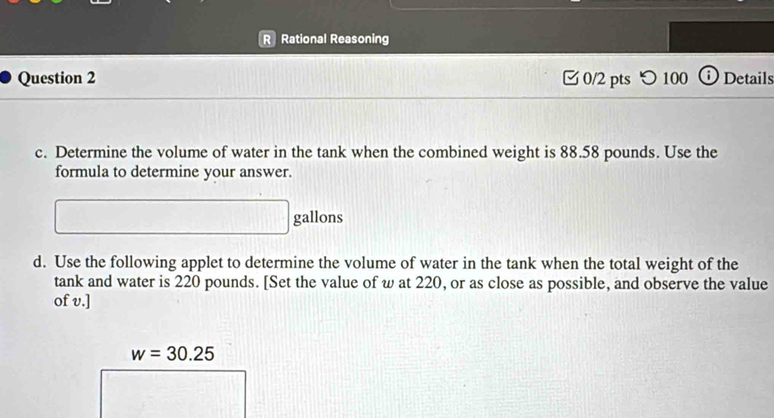 Rational Reasoning 
Question 2 0/2 pts つ 100 ⓘDetails 
c. Determine the volume of water in the tank when the combined weight is 88.58 pounds. Use the 
formula to determine your answer.
gallons
d. Use the following applet to determine the volume of water in the tank when the total weight of the 
tank and water is 220 pounds. [Set the value of w at 220, or as close as possible, and observe the value 
of v.]
w=30.25