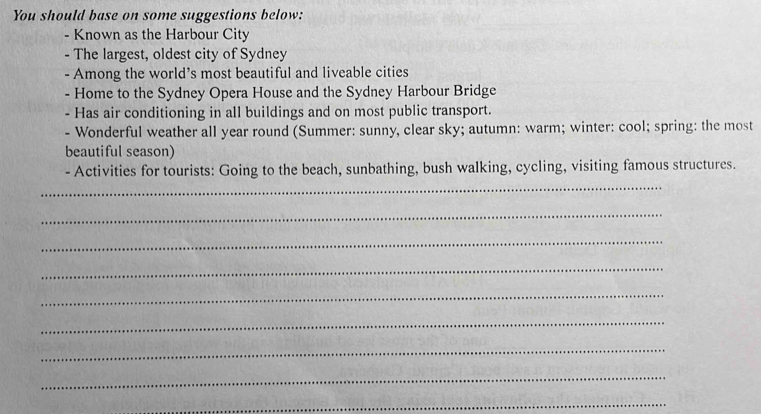 You should base on some suggestions below: 
- Known as the Harbour City 
- The largest, oldest city of Sydney 
- Among the world’s most beautiful and liveable cities 
- Home to the Sydney Opera House and the Sydney Harbour Bridge 
- Has air conditioning in all buildings and on most public transport. 
- Wonderful weather all year round (Summer: sunny, clear sky; autumn: warm; winter: cool; spring: the most 
beautiful season) 
- Activities for tourists: Going to the beach, sunbathing, bush walking, cycling, visiting famous structures. 
_ 
_ 
_ 
_ 
_ 
_ 
_ 
_ 
_