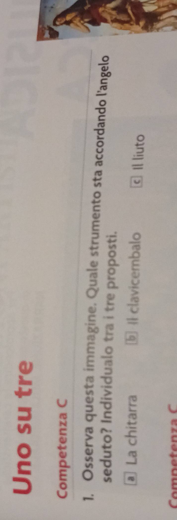 Uno su tre
Competenza C
1. Osserva questa immagine. Quale strumento sta accordando l’angelo
seduto? Individualo tra i tre proposti.
à La chitarra I clavicembalo
© Il liuto
Competenza C