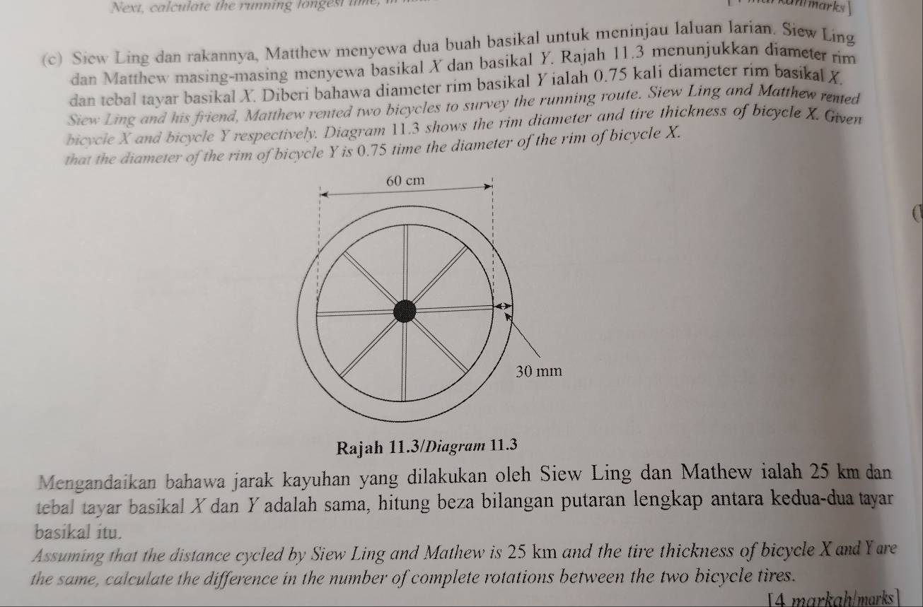 Next, cal culate the running lo nge st i 
an marks 
(c) Siew Ling dan rakannya, Matthew menyewa dua buah basikal untuk meninjau laluan larian. Siew Ling 
dan Matthew masing-masing menyewa basikal X dan basikal Y. Rajah 11.3 menunjukkan diameter rim 
dan tebal tayar basikal X. Diberi bahawa diameter rim basikal Y ialah 0.75 kali diameter rim basikal X. 
Siew Ling and his friend, Matthew rented two bicycles to survey the running route. Siew Ling and Matthew rented 
bicycle X and bicycle Y respectively. Diagram 11.3 shows the rim diameter and tire thickness of bicycle X. Given 
that the diameter of the rim of bicycle Y is 0.75 time the diameter of the rim of bicycle X. 
Rajah 11.3/Diagram 11.3 
Mengandaikan bahawa jarak kayuhan yang dilakukan oleh Siew Ling dan Mathew ialah 25 km dan 
tebal tayar basikal X dan Yadalah sama, hitung beza bilangan putaran lengkap antara kedua-dua tayar 
basikal itu. 
Assuming that the distance cycled by Siew Ling and Mathew is 25 km and the tire thickness of bicycle X and Yare 
the same, calculate the difference in the number of complete rotations between the two bicycle tires. 
[4 markah/marks ]