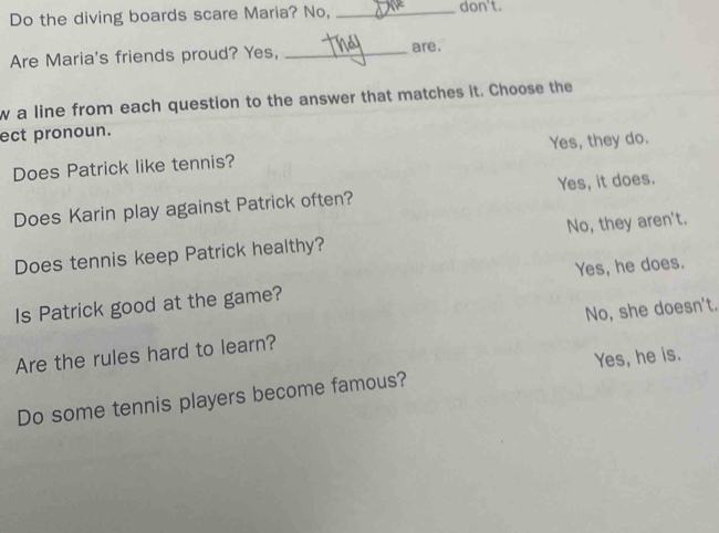 Do the diving boards scare Maria? No, _don't.
Are Maria's friends proud? Yes, _are.
w a line from each question to the answer that matches it. Choose the
ect pronoun.
Does Patrick like tennis? Yes, they do.
Does Karin play against Patrick often? Yes, it does.
Does tennis keep Patrick healthy? No, they aren't.
Is Patrick good at the game? Yes, he does.
Are the rules hard to learn? No, she doesn't.
Yes, he is.
Do some tennis players become famous?