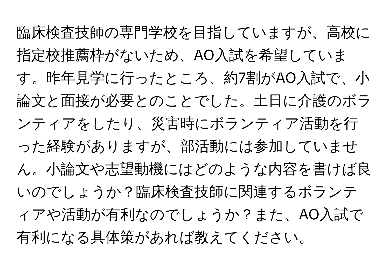 臨床検査技師の専門学校を目指していますが、高校に指定校推薦枠がないため、AO入試を希望しています。昨年見学に行ったところ、約7割がAO入試で、小論文と面接が必要とのことでした。土日に介護のボランティアをしたり、災害時にボランティア活動を行った経験がありますが、部活動には参加していません。小論文や志望動機にはどのような内容を書けば良いのでしょうか？臨床検査技師に関連するボランティアや活動が有利なのでしょうか？また、AO入試で有利になる具体策があれば教えてください。