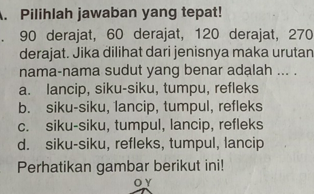 Pilihlah jawaban yang tepat!
、 90 derajat, 60 derajat, 120 derajat, 270
derajat. Jika dilihat dari jenisnya maka urutan
nama-nama sudut yang benar adalah ... .
a. lancip, siku-siku, tumpu, refleks
b. siku-siku, 1ancip, tumpul, refleks
c. siku-siku, tumpul, lancip, refleks
d. siku-siku, refleks, tumpul, lancip
Perhatikan gambar berikut ini!
oy