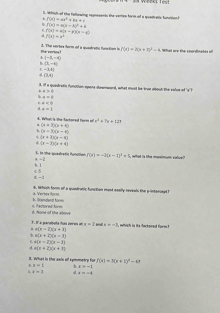 six Weeks Test
1. Which of the following represents the vertex form of a quadratic function?
a、 f(x)=ax^2+bx+c
b. f(x)=a(x-h)^2+k
C、 f(x)=a(x-p)(x-q)
d. f(x)=x^2
2. The vertex form of a quadratic function is f(x)=2(x+3)^2-4. What are the coordinates of
the vertex?
a. (-3,-4)
b. (3,-4)
C. -3,4)
d. (3,4)
3. If a quadratic function opens downward, what must be true about the value of 'a'?
。 a>0
b. a=0
C. a<0</tex>
d. a=1
4. What is the factored form of x^2+7x+12 ?
a. (x+3)(x+4)
b. (x-3)(x-4)
C. (x+3)(x-4)
d. (x-3)(x+4)
5. In the quadratic function f(x)=-2(x-1)^2+5 , what is the maximum value?
a. -2
b. 1
c. 5
d. -1
6. Which form of a quadratic function most easily reveals the y-intercept?
a. Vertex form
b. Standard form
c. Factored form
d. None of the above
7. If a parabola has zeros at x=2 and x=-3 , which is its factored form?
a. a(x-2)(x+3)
b. a(x+2)(x-3)
C. a(x-2)(x-3)
d. a(x+2)(x+3)
8. What is the axis of symmetry for f(x)=3(x+1)^2-4 ?
a. x=1 b. x=-1
c. x=3 d. x=-4