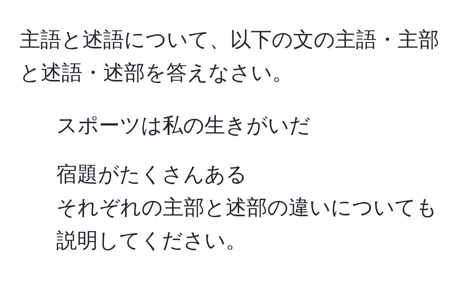 主語と述語について、以下の文の主語・主部と述語・述部を答えなさい。  
1. スポーツは私の生きがいだ  
2. 宿題がたくさんある  
それぞれの主部と述部の違いについても説明してください。