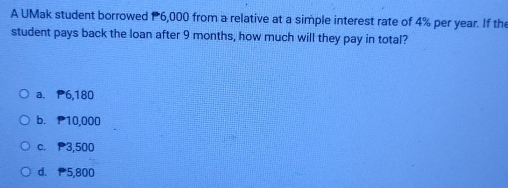 A UMak student borrowed P6,000 from a relative at a simple interest rate of 4% per year. If th
student pays back the loan after 9 months, how much will they pay in total?
a. P6,180
b. P10,000
c. P3,500
d. 5,800