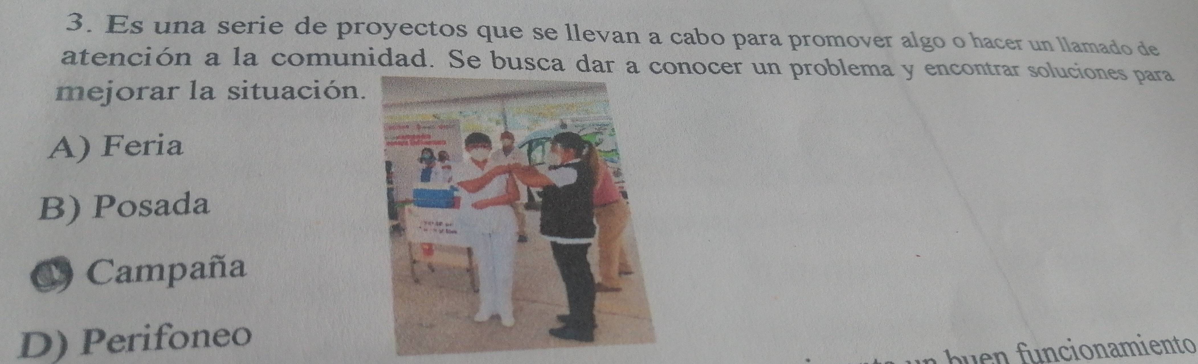 Es una serie de proyectos que se llevan a cabo para promover algo o hacer un llamado de
atención a la comunidad. Se busca dar a conocer un problema y encontrar soluciones para
mejorar la situación.
A) Feria
B) Posada
C Campaña
D) Perifoneo
onamiento