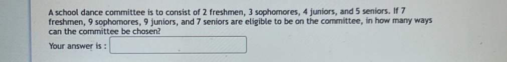 A school dance committee is to consist of 2 freshmen, 3 sophomores, 4 juniors, and 5 seniors. If 7
freshmen, 9 sophomores, 9 juniors, and 7 seniors are eligible to be on the committee, in how many ways 
can the committee be chosen? 
Your answer is :