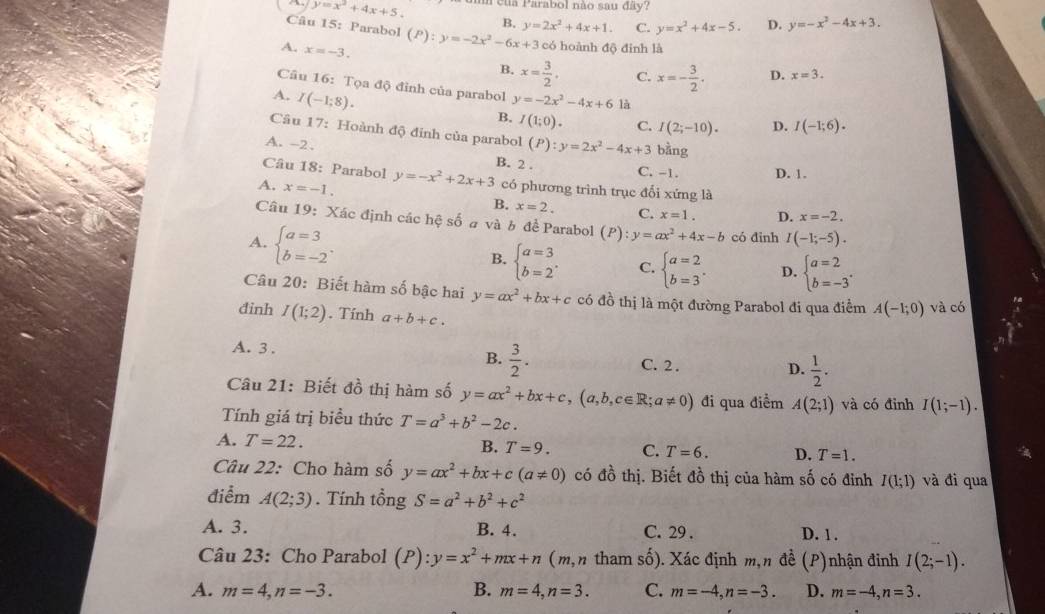 y=x^2+4x+5. a của Parabol não sau đây?
B.
Câu 15: Parabol (P):y=-2x^2-6x+3 y=2x^2+4x+1. C. y=x^2+4x-5. D. y=-x^2-4x+3.
A. x=-3.
có hoành độ đinh là
B. x= 3/2 . C. x=- 3/2 . D. x=3.
Cầu 16: Tọa độ đỉnh của parabol D. I(-1;6).
A. I(-1;8). y=-2x^2-4x+6 là
B. I(1;0). C. I(2;-10).
Câu 17: Hoành độ đỉnh của parabol (P):y=2x^2-4x+3 bằng
A. -2 .
Câu 18: Parabol
B. 2 . C. -1. D. 1.
A. x=-1. y=-x^2+2x+3 có phương trình trục đối xứng là
B. x=2. C. x=1. D. x=-2.
Câu 19: Xác định các hệ số # và b đề Parabol (P):y=ax^2+4x-b có đinh I(-1;-5).
A. beginarrayl a=3 b=-2endarray. .
B. beginarrayl a=3 b=2endarray. . C. beginarrayl a=2 b=3endarray. . D. beginarrayl a=2 b=-3endarray. .
Câu 20: Biết hàm số bậc hai y=ax^2+bx+c có đồ thị là một đường Parabol đi qua điểm A(-1;0) và có
đinh I(1;2). Tính a+b+c.
B.  3/2 .
A. 3 . C. 2 . D.  1/2 .
Câu 21: Biết đồ thị hàm số y=ax^2+bx+c,(a,b,c∈ R;a!= 0) đi qua điểm A(2;1) và có đỉnh I(1;-1).
Tính giá trị biều thức T=a^3+b^2-2c.
A. T=22.
B. T=9. C. T=6. D. T=1.
Câu 22: Cho hàm số y=ax^2+bx+c(a!= 0) có đồ thị. Biết đồ thị của hàm số có đỉnh I(1;1) và đi qua
điểm A(2;3). Tính tổng S=a^2+b^2+c^2
A. 3. B. 4. C. 29 . D. 1.
Câu 23: Cho Parabol (P):y=x^2+mx+n (m,n tham số). Xác định m,n đề (P)nhận đinh I(2;-1).
A. m=4,n=-3. B. m=4,n=3. C. m=-4,n=-3. D. m=-4,n=3.