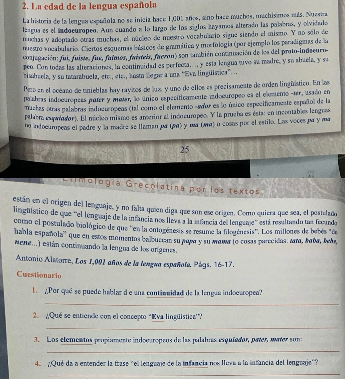 La edad de la lengua española
La historia de la lengua española no se inicia hace 1,001 años, sino hace muchos, muchísimos más. Nuestra
lengua es el indoeuropeo. Aun cuando a lo largo de los siglos hayamos alterado las palabras, y olvidado
muchas y adoptado otras muchas, el núcleo de nuestro vocabulario sigue siendo el mismo. Y no sólo de
nuestro vocabulario. Ciertos esquemas básicos de gramática y morfología (por ejemplo los paradigmas de la
conjugación: fui, fuiste, fue, fuimos, fuisteis, fueron) son también continuación de los del proto-indoeuro-
peo. Con todas las alteraciones, la continuidad es perfecta…, y esta lengua tuvo su madre, y su abuela, y su
bisabuela, y su tatarabuela, etc., etc., hasta llegar a una “Eva lingüística”…
Pero en el océano de tinieblas hay rayitos de luz, y uno de ellos es precisamente de orden lingüístico. En las
palabras indoeuropeas pater y mater, lo único específicamente indoeuropeo es el elemento -ter, usado en
muchas otras palabras indoeuropeas (tal como el elemento -ádor es lo único específicamente español de la
palabra esquiador). El núcleo mismo es anterior al indoeuropeo. Y la prueba es ésta: en incontables lenguas
no indoeuropeas el padre y la madre se llaman pα (pα) y mα (mα) o cosas por el estilo. Las voces pa y ma
25
Etimología Grecolatina por los textos
están en el origen del lenguaje, y no falta quien diga que son ese origen. Como quiera que sea, el postulado
lingüístico de que “el lenguaje de la infancia nos lleva a la infancia del lenguaje” está resultando tan fecundo
como el postulado biológico de que “en la ontogénesis se resume la filogénesis”. Los millones de bebés “de
habla española' que en estos momentos balbucean su papa y su mama (o cosas parecidas: tata, baba, bebe,
nene...) están continuando la lengua de los orígenes.
Antonio Alatorre, Los 1,001 años de la lengua española. Págs. 16-17.
Cuestionario
1. ¿Por qué se puede hablar d e una continuidad de la lengua indoeuropea?
_
2. ¿Qué se entiende con el concepto “Eva lingüística”?
_
3. Los elementos propiamente indoeuropeos de las palabras esquiador, pater, mater son:
_
4. ¿Qué da a entender la frase “el lenguaje de la infancia nos lleva a la infancia del lenguaje”?
_