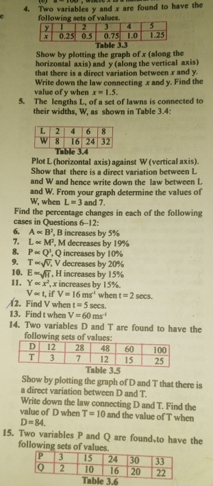 Two variables y and x are found to have the 
e following sets of values. 
Table 3.3
Show by plotting the graph of x (along the 
horizontal axis) and y (along the vertical axis) 
that there is a direct variation between x and y. 
Write down the law connecting x and y. Find the 
value of y when x=1.5. 
5. The lengths L, of a set of lawns is connected to 
their widths, W, as shown in Table 3.4: 
le 3. 
Plot L (horizontal axis) against W (vertical axis). 
Show that there is a direct variation between L
and W and hence write down the law between L
and W. From your graph determine the values of
W, when L=3 and 7. 
Find the percentage changes in each of the following 
cases in Questions 6-12: 
6. A∝ B^2 , B increases by 5%
7. L∝ M^2 , M decreases by 19%
8. Palpha Q^3 , Q increases by 10%
9. T∈fty sqrt(V);, V decreases by 20%
10. E∝ sqrt(11) , H increases by 15%
11, Y∈fty x^2 , x increases by 15%.
V∝ t. , if V=16ms^(-1) when t=2sec s. 
12. Find V when t=5 sec s. 
13. Find t when V=60ms^(-l)
14. Two variables D and T are found to have the 
following sets of values: 
Table 3.5
Show by plotting the graph of D and T that there is 
a direct variation between D and T. 
Write down the law connecting D and T. Find the 
value of D when T=10 and the value of T when
D=84. 
15. Two variables P and Q are found、to have the 
following sets of values. 
ble 3.6