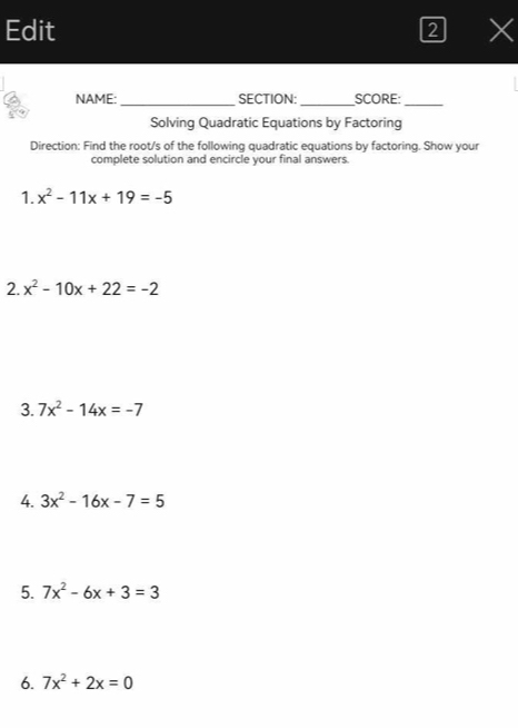 Edit 2 X 
NAME: _SECTION: _SCORE:_ 
Solving Quadratic Equations by Factoring 
Direction: Find the root/s of the following quadratic equations by factoring. Show your 
complete solution and encircle your final answers. 
1. x^2-11x+19=-5
2. x^2-10x+22=-2
3. 7x^2-14x=-7
4. 3x^2-16x-7=5
5. 7x^2-6x+3=3
6. 7x^2+2x=0