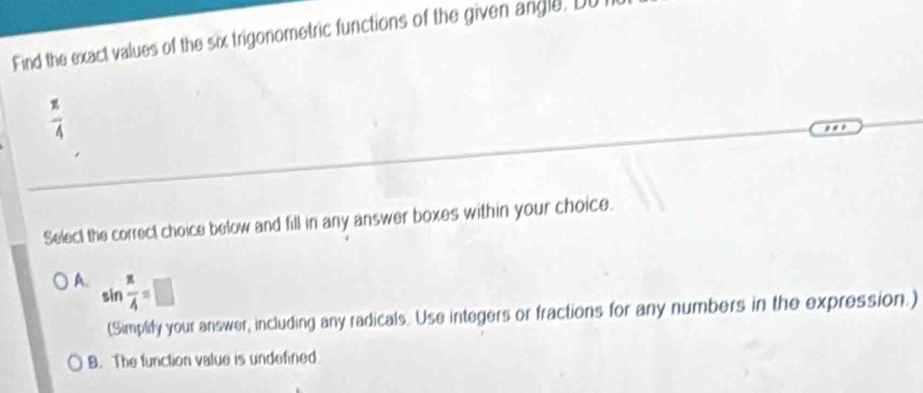 Find the exact values of the six trigonometric functions of the given angle. DU
 π /4 
Select the correct choice below and fill in any answer boxes within your choice.
A. sin  π /4 =□
(Simplidy your answer, including any radicals. Use integers or fractions for any numbers in the expression.)
B. The function value is undefined