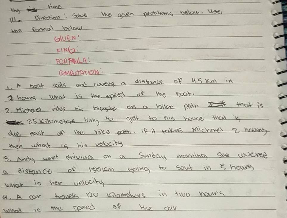 Das time 
Ill, Direction: sove the given problems below. Use 
the formal below 
GGUEN' 
FING: 
FORFULA! 
ComputATIoON: 
1. A boar sails and coveng a distance of 45 km in
2 hours. What is the speed of the noar. 
2. Michael vides his bicycle on a bike pain K> that is 
i5 xilometers long to get to nis house that is 
due east of the bike path. if it takes michoel 2 houng 
then what is his verocity 
3. Andy went driving on a Sunday morning she covered 
a distonce or 15oicm going to sour in 8 hows 
what is her velocity 
a, A car twaver 120 kilometers in two hours
what is the speed of the car