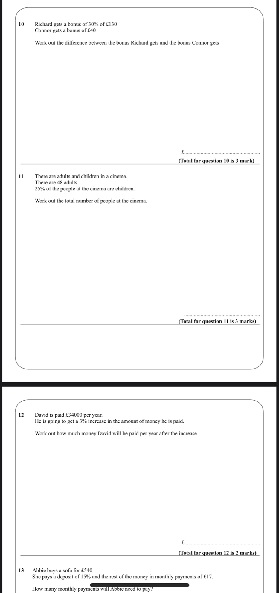 Richard gets a bonus of 30% of £130
Connor gets a bonus of £40
Work out the difference between the bonus Richard gets and the bonus Connor gets 
(Total for question 10 is 3 mark) 
11 There are adults and children in a cinema. 
There are 48 adults
25% of the people at the cinema are children. 
Work out the total number of people at the cinema. 
_ 
(Total for question 11 is 3 marks) 
12 David is paid £34000 per year. 
He is going to get a 3% increase in the amount of money he is paid. 
Work out how much money David will be paid per year after the increase 
_ 
_ 
(Total for question 12 is 2 marks) 
13 Abbie buys a sofa for £540
She pays a deposit of 15% and the rest of the money in monthly payments of £17. 
How many monthly payments will Abbie need to pay?