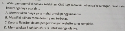 Walaupun memiliki banyak kelebihan, CMS juga memiliki beberapa kekurangan. Salah satu
kekurangannya adalah ...
A. Memerlukan biaya yang mahal untuk penggunaannya.
B. Memiliki pilihan tema desain yang terbatas.
C. Kurang fleksibel dalam pengembangan website yang kompleks.
D. Memerlukan keahlian khusus untuk mengelolanya.