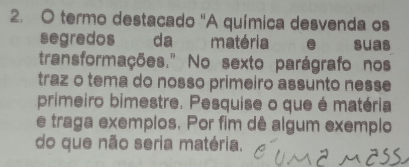 termo destacado "A química desvenda os 
segredos da matéria suas 
transformações." No sexto parágrafo nos 
traz o tema do nosso primeiro assunto nesse 
primeiro bimestre. Pesquise o que é matéria 
e traga exemplos. Por fim dê algum exemplo 
do que não seria matéria.