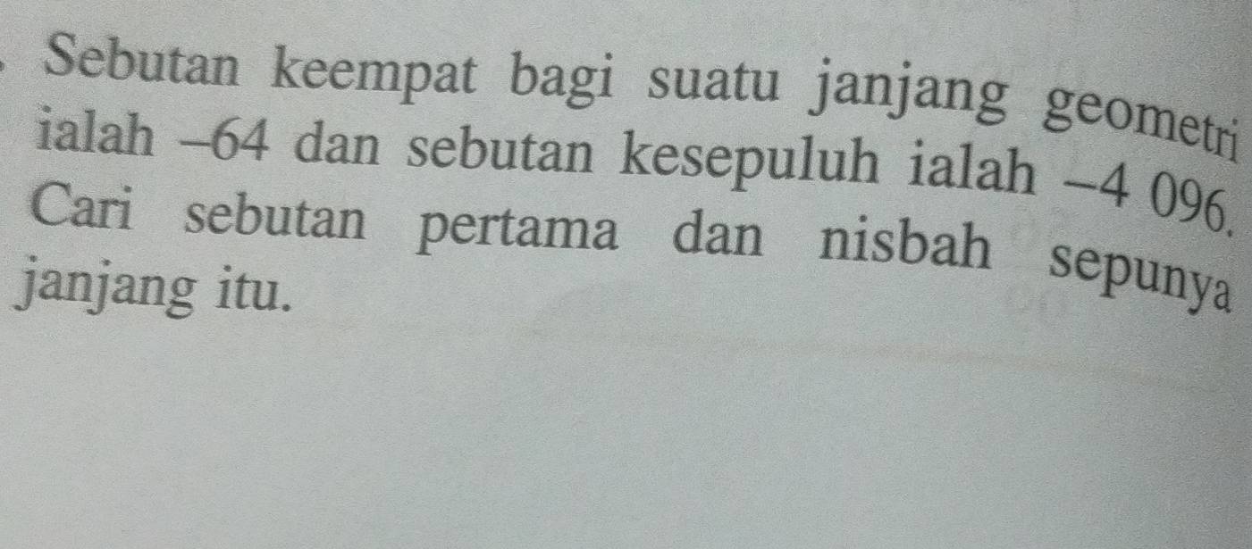 Sebutan keempat bagi suatu janjang geometri 
ialah -64 dan sebutan kesepuluh ialah -4 096. 
Cari sebutan pertama dan nisbah sepunya 
janjang itu.