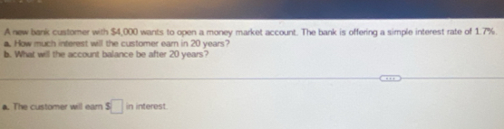 A new bank customer with $4,000 wants to open a money market account. The bank is offering a simple interest rate of 1.7%. 
a. How much interest will the customer earn in 20 years? 
b. What will the account balance be after 20 years? 
. The customer will earn s□ in interest.