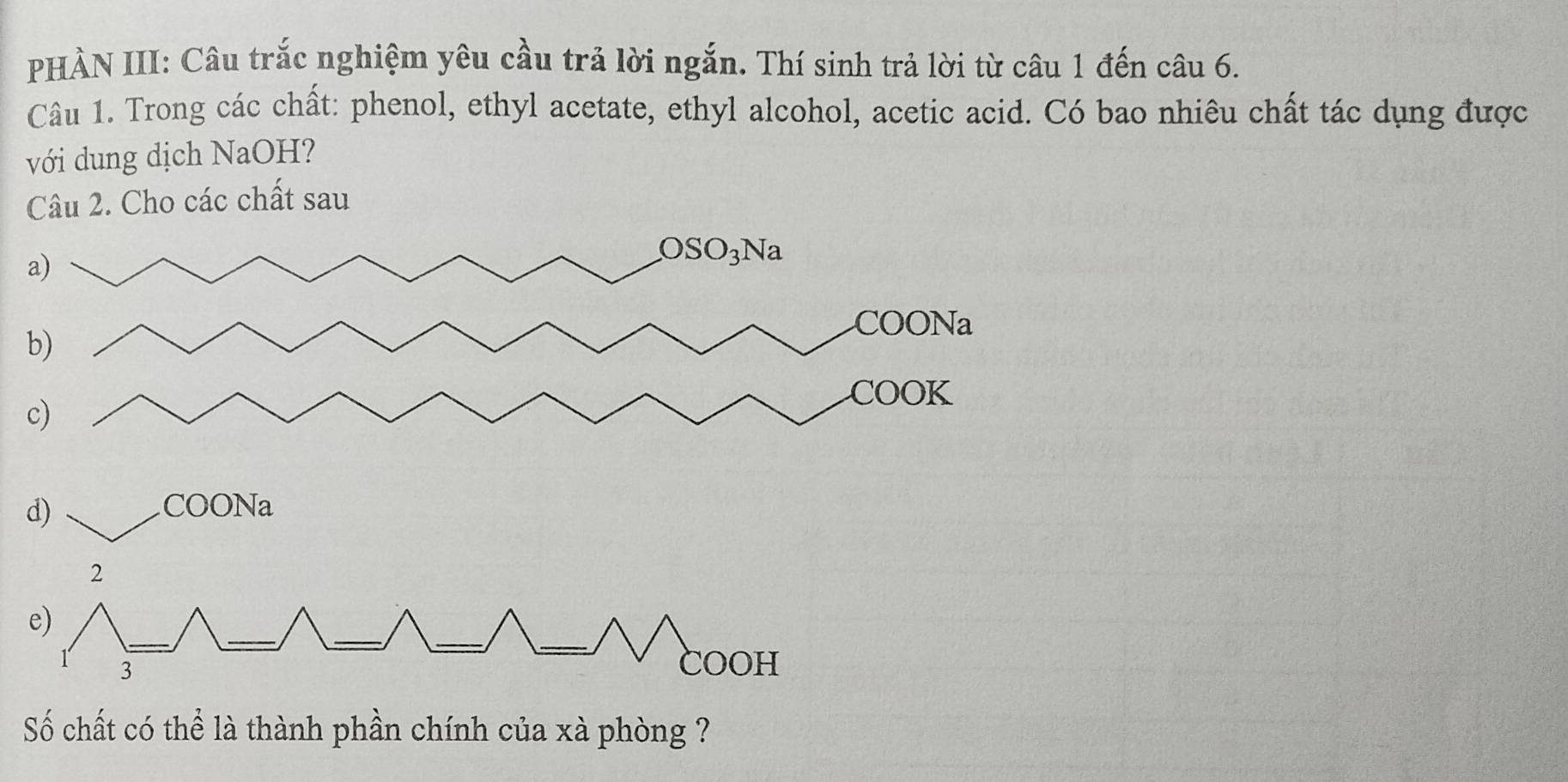 PHÀN III: Câu trắc nghiệm yêu cầu trả lời ngắn. Thí sinh trả lời từ câu 1 đến câu 6.
Câu 1. Trong các chất: phenol, ethyl acetate, ethyl alcohol, acetic acid. Có bao nhiêu chất tác dụng được
với dung dịch NaOH?
Câu 2. Cho các chất sau
d) COONa
2
_
__
e)
_
_
3
COOH
Số chất có thể là thành phần chính của xà phòng ?