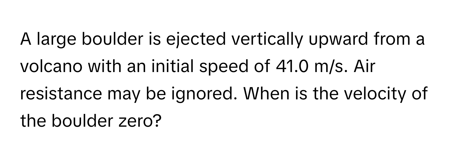 A large boulder is ejected vertically upward from a volcano with an initial speed of 41.0 m/s. Air resistance may be ignored. When is the velocity of the boulder zero?