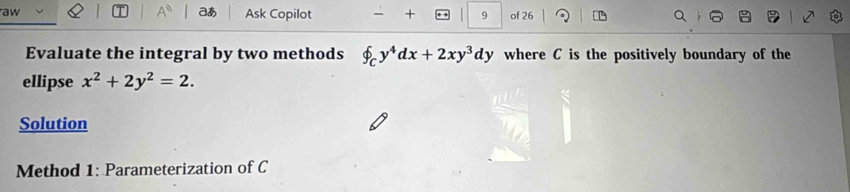 aあ
aw Ask Copilot + 9 of 26
Evaluate the integral by two methods f_Cy^4dx+2xy^3dy where C is the positively boundary of the
ellipse x^2+2y^2=2. 
Solution
Method 1: Parameterization of C