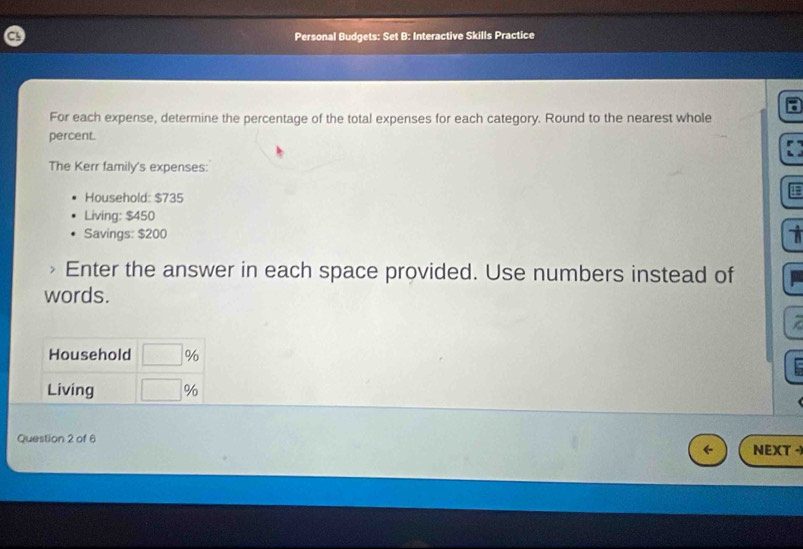 Personal Budgets: Set B: Interactive Skills Practice 
For each expense, determine the percentage of the total expenses for each category. Round to the nearest whole 
percent. 
The Kerr family's expenses: 
Household: $735
Living: $450
Savings: $200
Enter the answer in each space provided. Use numbers instead of 
words. 
Household □ %
Living □ %
Question 2 of 6 
NEXT