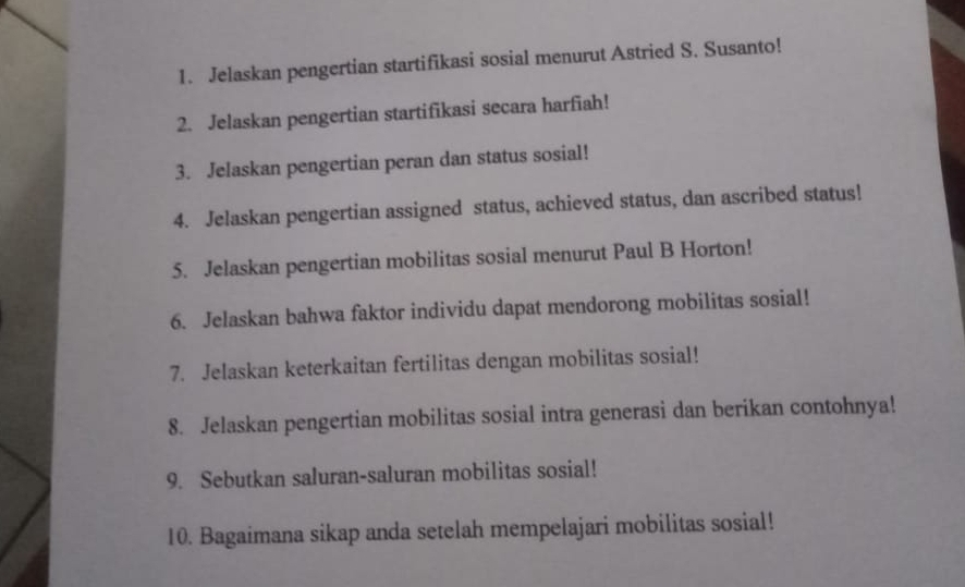 Jelaskan pengertian startifikasi sosial menurut Astried S. Susanto! 
2. Jelaskan pengertian startifikasi secara harfiah! 
3. Jelaskan pengertian peran dan status sosial! 
4. Jelaskan pengertian assigned status, achieved status, dan ascribed status! 
5. Jelaskan pengertian mobilitas sosial menurut Paul B Horton! 
6. Jelaskan bahwa faktor individu dapat mendorong mobilitas sosial! 
7. Jelaskan keterkaitan fertilitas dengan mobilitas sosial! 
8. Jelaskan pengertian mobilitas sosial intra generasi dan berikan contohnya! 
9. Sebutkan saluran-saluran mobilitas sosial! 
10. Bagaimana sikap anda setelah mempelajari mobilitas sosial!