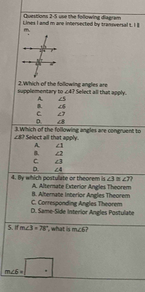 use the following diagram
Lines I and m are intersected by transversal t. I ]
m.
2.Which of the following angles are
supplementary to ∠ 4 ? Select all that apply.
A. ∠ 5
B. ∠ 6
C. ∠ 7
D. ∠ 8
3.Which of the following angles are congruent to
∠ 8 ? Select all that apply.
A. ∠ 1
B. ∠ 2
C. ∠ 3
D. ∠ 4
4. By which postulate or theorem is ∠ 3≌ ∠ 7 ?
A. Alternate Exterior Angles Theorem
B. Alternate Interior Angles Theorem
C. Corresponding Angles Theorem
D. Same-Side Interior Angles Postulate
5. If m∠ 3=78° ', what is m∠ 6 ?
m∠ 6=□°