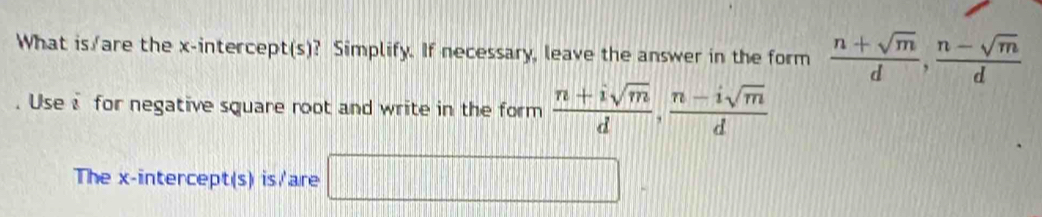 What is/are the x-intercept(s)? Simplify. If necessary, leave the answer in the form  (n+sqrt(m))/d ,  (n-sqrt(m))/d . Use i for negative square root and write in the form  (n+isqrt(m))/d ,  (n-isqrt(m))/d 
The x-intercept(s) is/'are |MN|= □ /□  