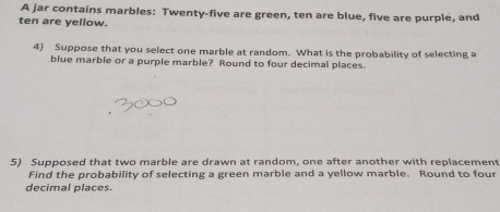 A jar contains marbles: Twenty-five are green, ten are blue, five are purple, and 
ten are yellow. 
4) Suppose that you select one marble at random. What is the probability of selecting a 
blue marble or a purple marble? Round to four decimal places. 
5) Supposed that two marble are drawn at random, one after another with replacement 
Find the probability of selecting a green marble and a yellow marble. Round to four 
decimal places.