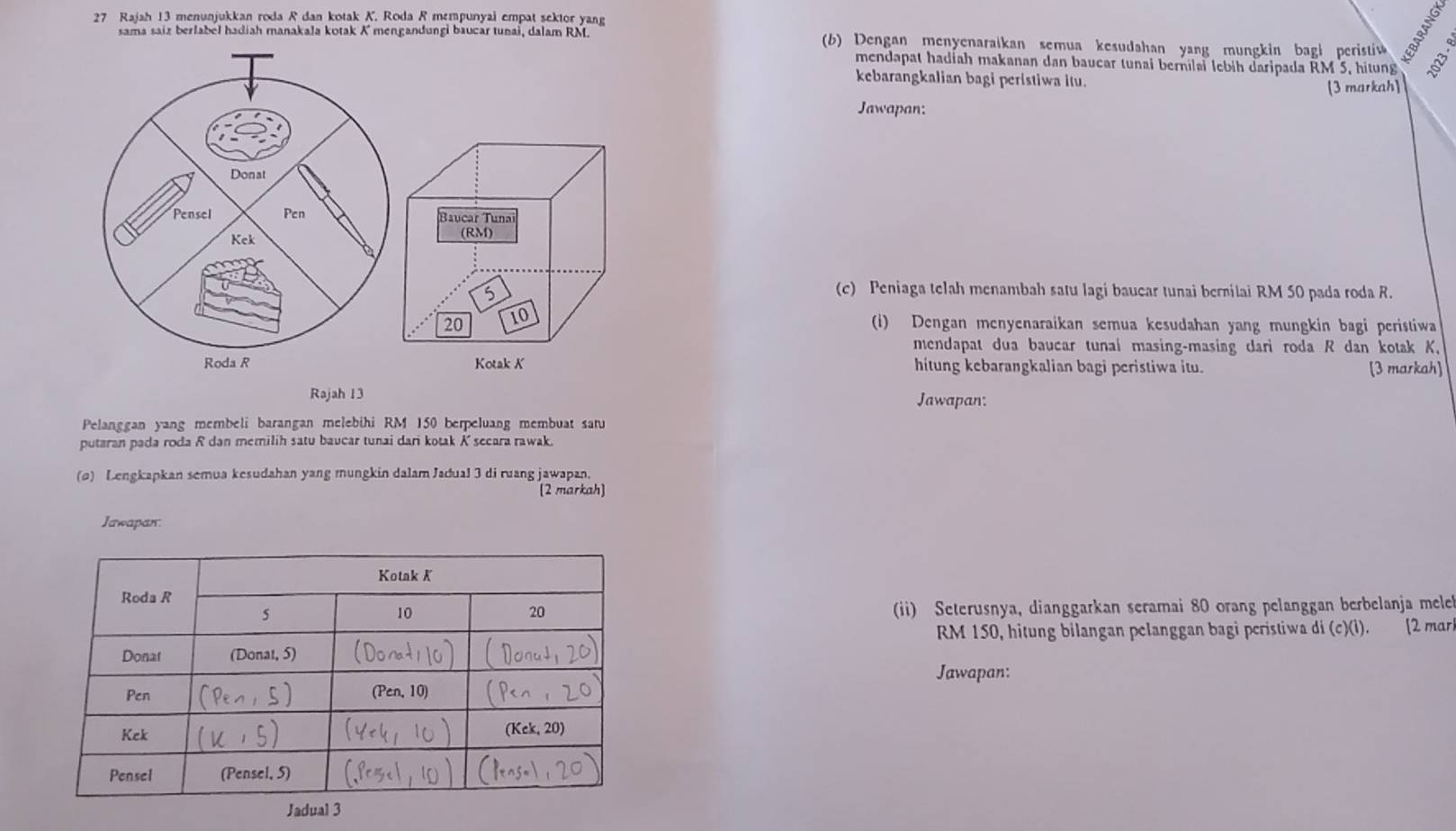 Rajah 13 menunjukkan roda R dan kotak K. Roda R mempunyai empat sektor yang
sama saiz berlabel hadiah manakala kotak K mengandungi baucar tunai, dalam RM. (b) Dengan menyenaraikan semua kesudahan yang mungkin bagi peristi 
mendapat hadiah makanan dan baucar tunai bernilai lebih daripada RM 5, hitung
kebarangkalian bagi peristiwa itu.
[3 markah]
Jawapan:
Baucar Tunai
(RM)
5
(c) Peniaga telah menambah satu lagi baucar tunai bernitai RM 50 pada roda R.
20 10
(i) Dengan menyenaraikan semua kesudahan yang mungkin bagi peristiwa
mendapat dua baucar tunai masing-masing dari roda R dan kotak K.
Kotak K hitung kebarangkalian bagi peristiwa itu. [3 markah]
Rajah 13 Jawapan:
Pelanggan yang membeli barangan melebihi RM 150 berpeluang membuat saru
putaran pada roda R dan memilih satu baucar tunai dari kotak K secara rawak.
(o) Lengkapkan semua kesudahan yang mungkin dalam Jadual 3 di ruang jawapan.
[2 markah]
Jawapan.
(ii) Seterusnya, dianggarkan seramai 80 orang pelanggan berbelanja mele
RM 150, hitung bilangan pelanggan bagi peristiwa di (c)(i). [2 mar
Jawapan: