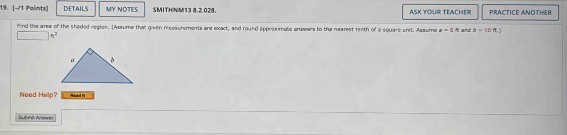 DETAILS MY NOTES SMITHNM13 8.2.028. ASK YOUR TEACHER PRACTICE ANOTHER 
Find the area of the shaded region. (Assume that given measurements are exact, and round approximate answers to the nearest tenth of a square unit. Assume a=6ft and b=10 )
ft^2
Need Help? Read it 
Submit Answer