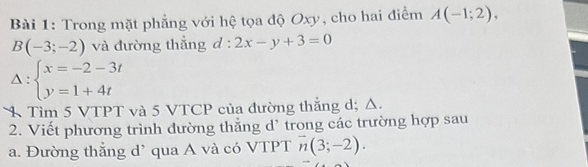 Trong mặt phẳng với hệ tọa độ Oxy, cho hai điểm A(-1;2),
B(-3;-2) và đường thắng d : l:2x-y+3=0
Delta :beginarrayl x=-2-3t y=1+4tendarray.
1 Tìm 5 VTPT và 5 VTCP của đường thắng d; Δ. 
2. Viết phương trình đường thẳng d' trong các trường hợp sau 
a. Đường thắng d’ qua A và có VTPT vector n(3;-2).