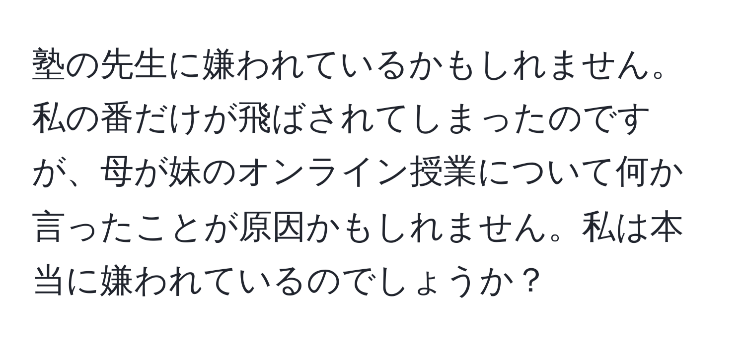 塾の先生に嫌われているかもしれません。私の番だけが飛ばされてしまったのですが、母が妹のオンライン授業について何か言ったことが原因かもしれません。私は本当に嫌われているのでしょうか？