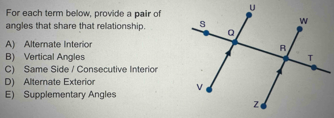 For each term below, provide a pair of
angles that share that relationship.
A) Alternate Interior
B) Vertical Angles
C) Same Side / Consecutive Interior
D) Alternate Exterior
E) Supplementary Angles