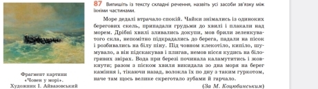 87 Внпншіть is тексту складнi речени, назвіть усі засоби звπзку мik
Μоре делалі вτрачало елокій. Чайκя знімалнеь із однноких
eрегових скель, ирнπалали грудьми до хвнл і плакали нал
морем. дρίδηί хвилі злнваτвсь докуияί мов брнля зеленкува-
ого скла, неπомίτно πідкралалнеь до берега, πалалн на πісок
ролбнвалвсь на білу піну. Πід човвом клекотіло, кнπіло, шу-
мувало, а він підскакував і плигав, немов нісся кудись на біло-
ривих знίрах. Водаπри δерела πочннаπа κаламуτнτнсь ⅰ жов
луτи; разом з πіском хвнля викидала ао дна моря на берег
Фparment haрτιии κамівня і, τίκаючн назад, волоκла ῖх πо дну з τаквм гурκоτом,
Xудожвиκ I. Aßbаbовсικι *овен у моφi+ наче τам шось велике скрегоτало зубами ⅱгарчало. (3a M. Κομκбωκеьκии)