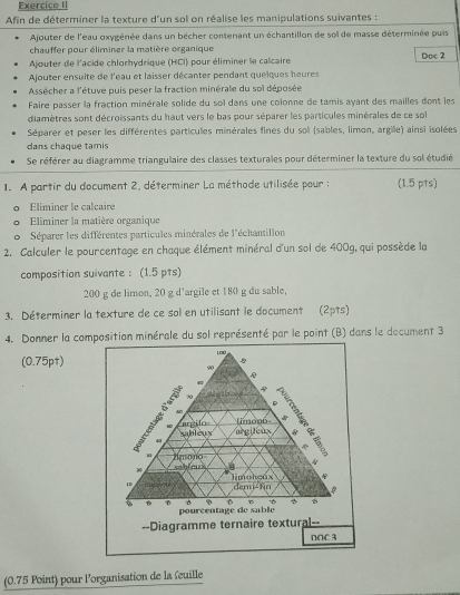 Exercice II
Afin de déterminer la texture d'un sol on réalise les manipulations suivantes :
Ajouter de l'eau oxygénée dans un bêcher contenant un échantillon de sol de masse déterminée puis
chauffer pour éliminer la matière organique
Ajouter de l'acide chlorhydrique (HCI) pour éliminer le calcaire Doc 2
Ajouter ensuite de l'eau et laisser décanter pendant queiques heures
Assécher a l'étuve puis peser la fraction minérale du soï déposée
Faire passer la fraction minérale solide du soï dans une colonne de tamis ayant des mailles dont les
diamètres sont décroissants du haut vers le bas pour séparer les particules minérales de ce sol
Séparer et peser les différentes particules minérales fines du sol (sables, limon, argille) ainsi isolées
dans chaque tamis
Se référer au diagramme triangulaire des classes texturales pour déterminer la texture du sol étudié
1. A partir du document 2, déterminer La méthode utilisée pour : (1.5 pts)
。 Éliminer le calcaire
。 Eliminer la matière organique
6  Séparer les différentes particules minérales de l'échantillon
2. Calculer le pourcentage en chaque élément minéral d'un sol de 400g, qui possède la
composition suivante : (1.5 pts)
200 g de limon, 20 g d'argile et 180 g du sable,
3. Déterminer la texture de ce sol en utilisant le document (2pts)
4. Donner la composition minérale du sol représenté par le point (B) dans le document 3
(0.75pt) 100
9
A 
B 70 ∴ E 
1. A
li monó
M argilo *
abléu y argileux 
43

Amono sableurs B  
limohcúx s
1 demi-tin
B 9
pourcentage de sable
--Diagramme ternaire textural--
DOC 3
(0.75 Point) pour l'organisation de la feuille