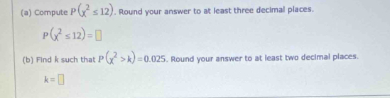 Compute P(x^2≤ 12). Round your answer to at least three decimal places.
P(x^2≤ 12)=□
(b) Find k such that P(chi^2>k)=0.025. Round your answer to at least two decimal places.
k=□