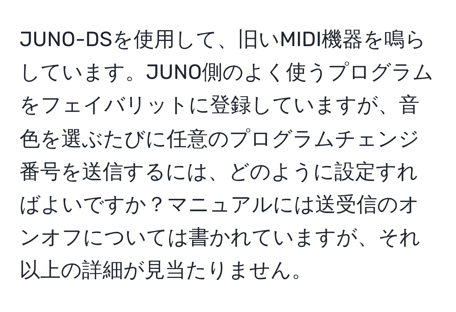 JUNO-DSを使用して、旧いMIDI機器を鳴らしています。JUNO側のよく使うプログラムをフェイバリットに登録していますが、音色を選ぶたびに任意のプログラムチェンジ番号を送信するには、どのように設定すればよいですか？マニュアルには送受信のオンオフについては書かれていますが、それ以上の詳細が見当たりません。