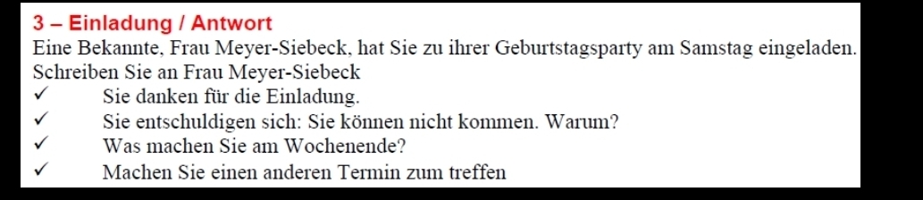 Einladung / Antwort 
Eine Bekannte, Frau Meyer-Siebeck, hat Sie zu ihrer Geburtstagsparty am Samstag eingeladen. 
Schreiben Sie an Frau Meyer-Siebeck 
Sie danken für die Einladung. 
Sie entschuldigen sich: Sie können nicht kommen. Warum? 
Was machen Sie am Wochenende? 
Machen Sie einen anderen Termin zum treffen