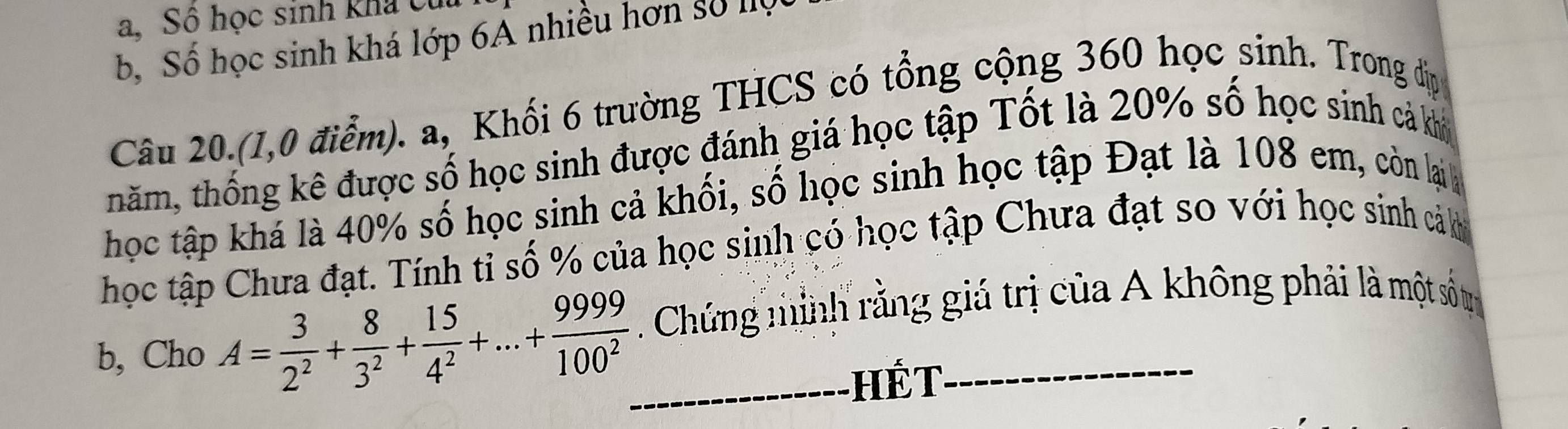 Số học sinh kha Củ
b, Số học sinh khá lớp 6A nhiều hơn số lộ
Câu 20.(1,0 điểm). a, Khối 6 trường THCS có tổng cộng 360 học sinh. Trong đị
năm, thống kê được số học sinh được đánh giá học tập Tốt là 20% số học sinh cả khi
học tập khá là 40% số học sinh cả khối, số học sinh học tập Đạt là 108 em, còn lại 
học tập Chưa đạt. Tính tỉ số % của học sinh có học tập Chưa đạt so với học sinh cả
b, Cho A= 3/2^2 + 8/3^2 + 15/4^2 +...+ 9999/100^2  _. Chứng minh rằng giá trị của A không phải là một số trị
hế T