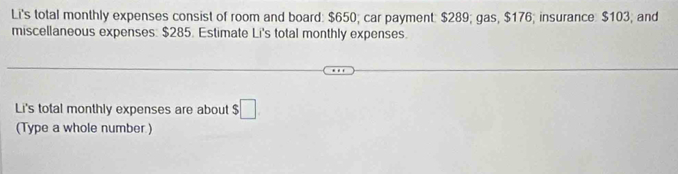 Li's total monthly expenses consist of room and board: $650; car payment: $289; gas, $176; insurance $103, and 
miscellaneous expenses. $285. Estimate Li's total monthly expenses. 
Li's total monthly expenses are about ;□ 
(Type a whole number.)