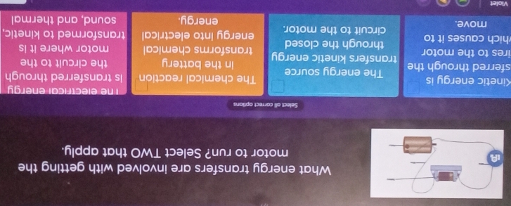 What energy transfers are involved with getting the
motor to run? Select TWO that apply.
Select all correct options
The electrical energy
Kinetic energy is The chemical reaction is transferred through
sferred through the The energy source in the battery the circuit to the
ires to the motor transfers kinetic energy transforms chemical motor where it is
through the closed
hich causes it to circuit to the motor. energy into electrical transformed to kinetic.
move. energy. sound, and thermal
Violet